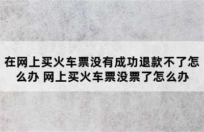 在网上买火车票没有成功退款不了怎么办 网上买火车票没票了怎么办